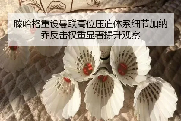 滕哈格重设曼联高位压迫体系细节加纳乔反击权重显著提升观察